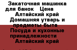 Закаточная машинка для банок › Цена ­ 150 - Алтайский край Домашняя утварь и предметы быта » Посуда и кухонные принадлежности   . Алтайский край